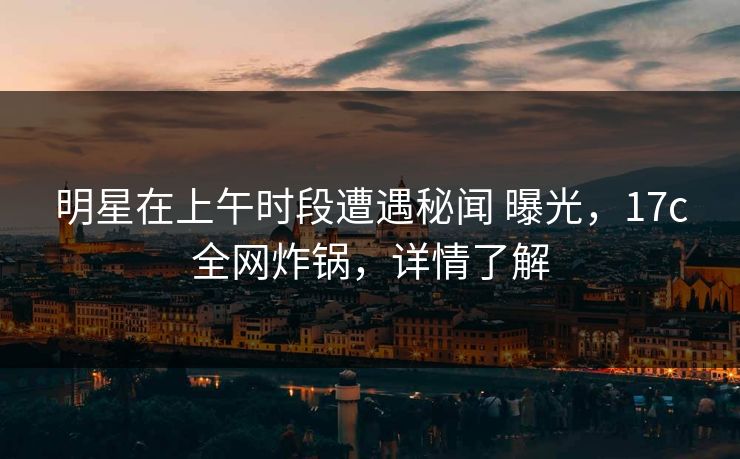 明星在上午时段遭遇秘闻 曝光，17c全网炸锅，详情了解