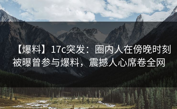 【爆料】17c突发：圈内人在傍晚时刻被曝曾参与爆料，震撼人心席卷全网