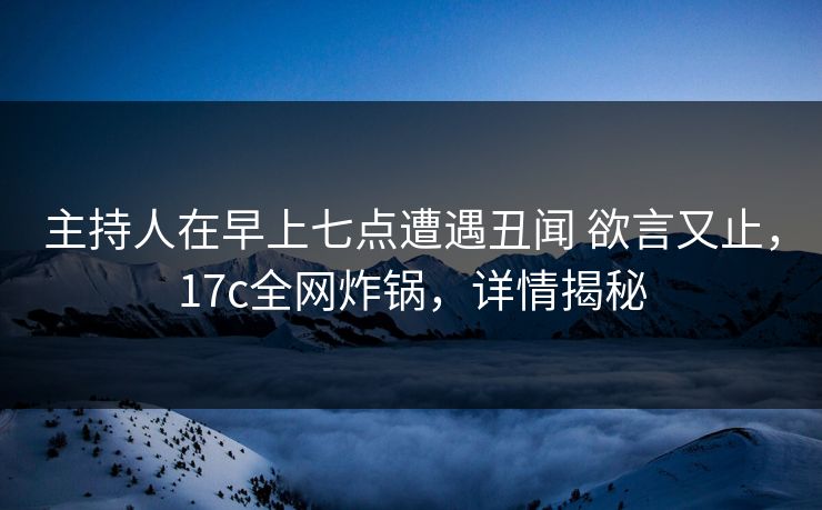 主持人在早上七点遭遇丑闻 欲言又止，17c全网炸锅，详情揭秘