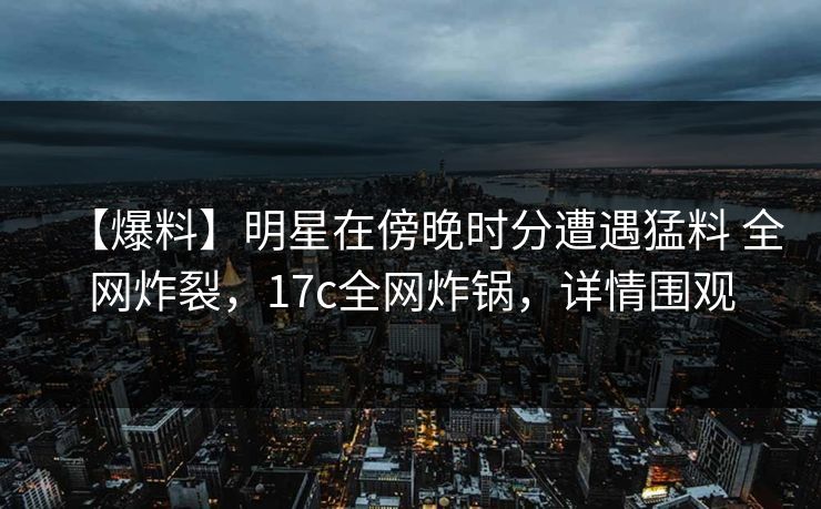 【爆料】明星在傍晚时分遭遇猛料 全网炸裂，17c全网炸锅，详情围观