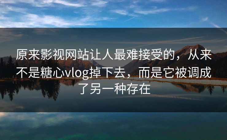 原来影视网站让人最难接受的，从来不是糖心vlog掉下去，而是它被调成了另一种存在