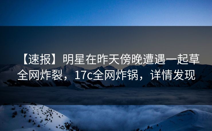 【速报】明星在昨天傍晚遭遇一起草 全网炸裂，17c全网炸锅，详情发现