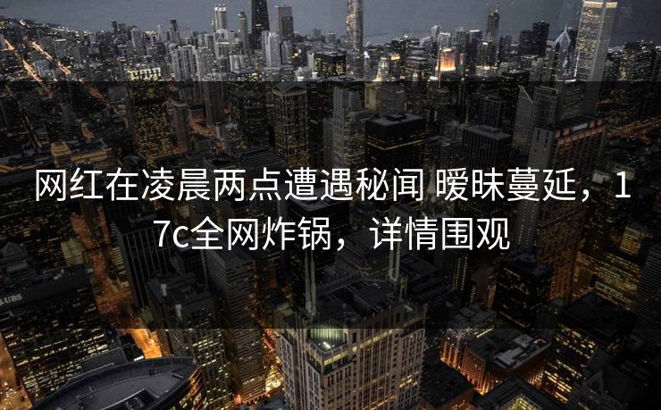 网红在凌晨两点遭遇秘闻 暧昧蔓延，17c全网炸锅，详情围观