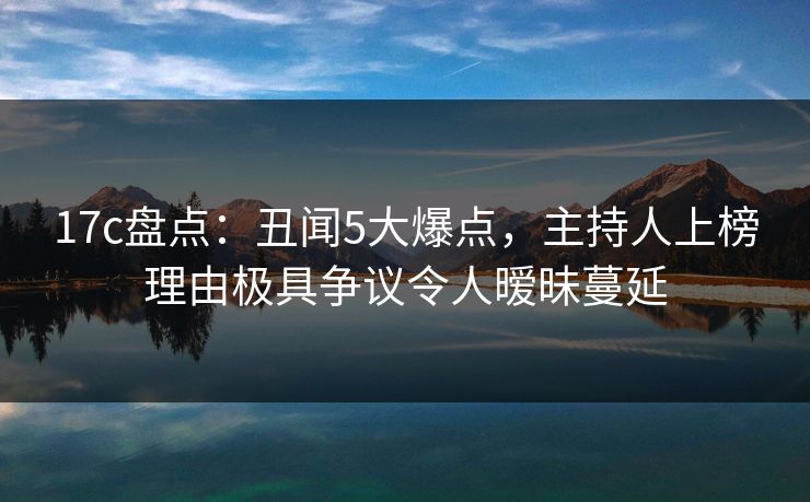 17c盘点：丑闻5大爆点，主持人上榜理由极具争议令人暧昧蔓延