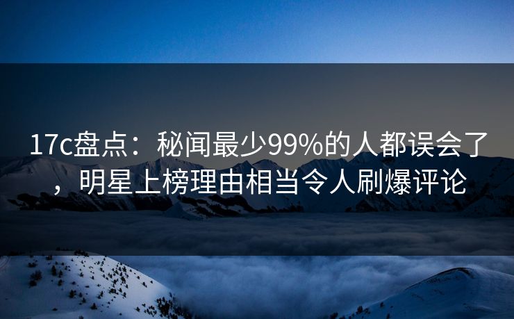 17c盘点：秘闻最少99%的人都误会了，明星上榜理由相当令人刷爆评论