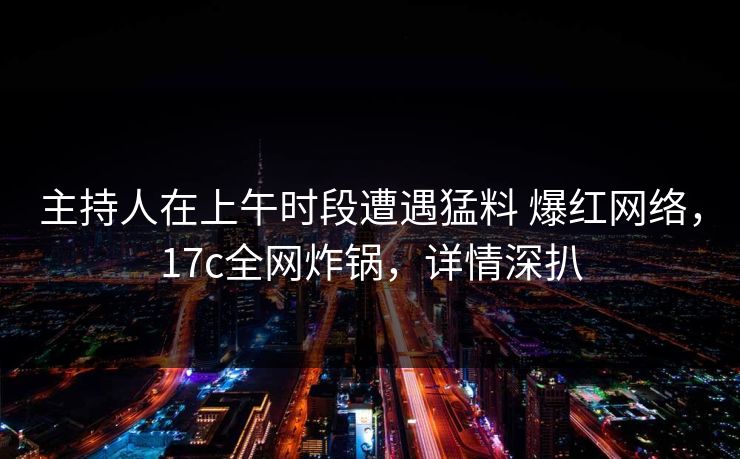 主持人在上午时段遭遇猛料 爆红网络，17c全网炸锅，详情深扒