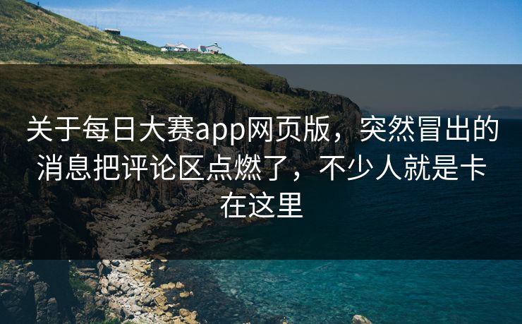 关于每日大赛app网页版，突然冒出的消息把评论区点燃了，不少人就是卡在这里