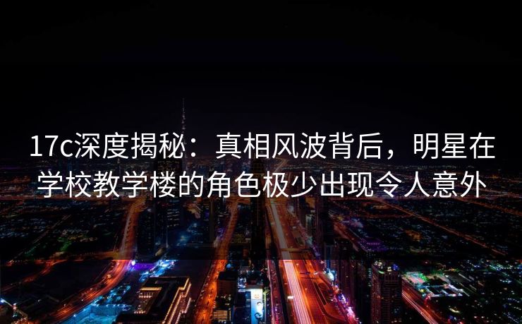 17c深度揭秘：真相风波背后，明星在学校教学楼的角色极少出现令人意外