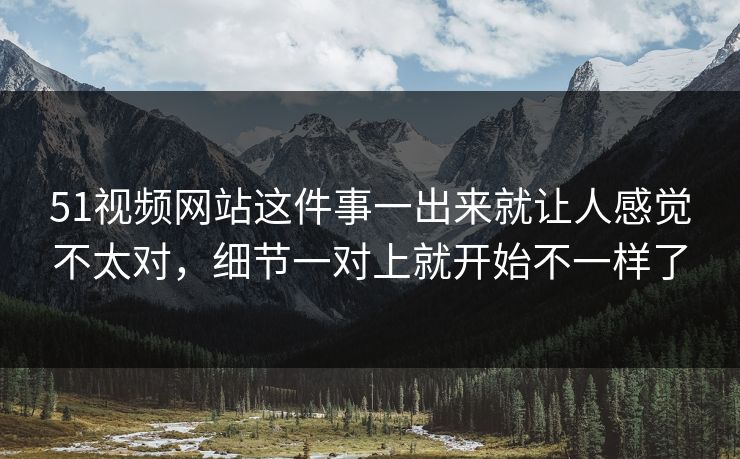 51视频网站这件事一出来就让人感觉不太对，细节一对上就开始不一样了