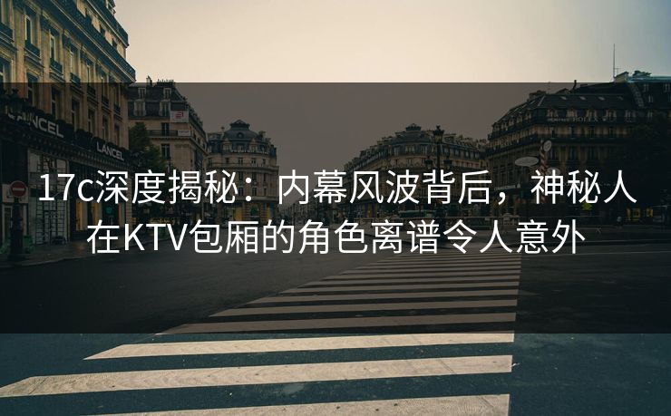 17c深度揭秘：内幕风波背后，神秘人在KTV包厢的角色离谱令人意外