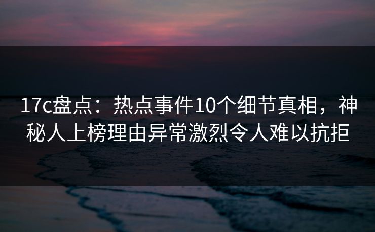 17c盘点：热点事件10个细节真相，神秘人上榜理由异常激烈令人难以抗拒