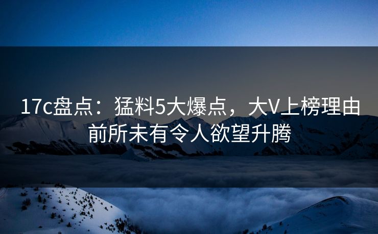 17c盘点：猛料5大爆点，大V上榜理由前所未有令人欲望升腾