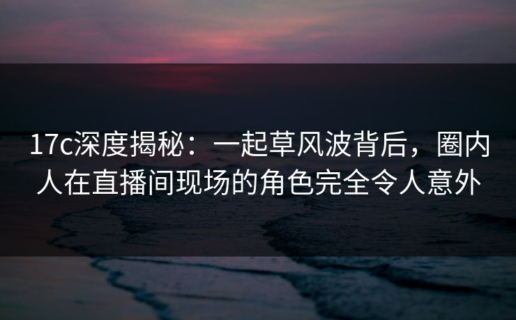 17c深度揭秘：一起草风波背后，圈内人在直播间现场的角色完全令人意外
