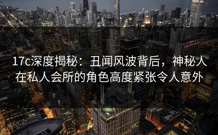 17c深度揭秘：丑闻风波背后，神秘人在私人会所的角色高度紧张令人意外