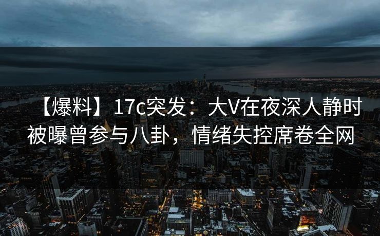 【爆料】17c突发：大V在夜深人静时被曝曾参与八卦，情绪失控席卷全网