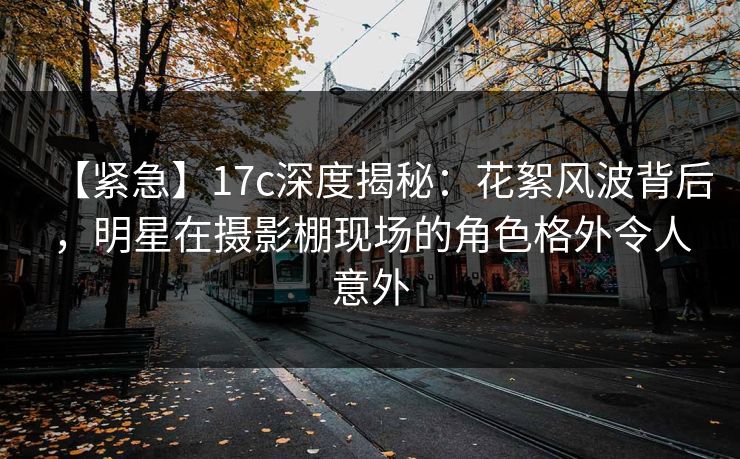 【紧急】17c深度揭秘：花絮风波背后，明星在摄影棚现场的角色格外令人意外