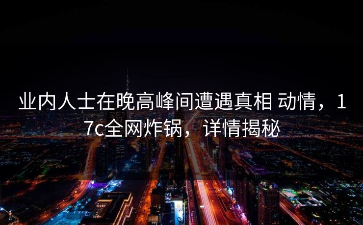 业内人士在晚高峰间遭遇真相 动情，17c全网炸锅，详情揭秘