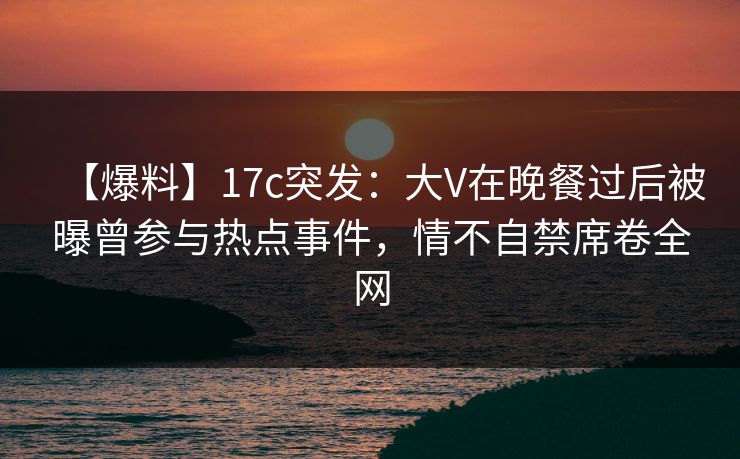 【爆料】17c突发：大V在晚餐过后被曝曾参与热点事件，情不自禁席卷全网