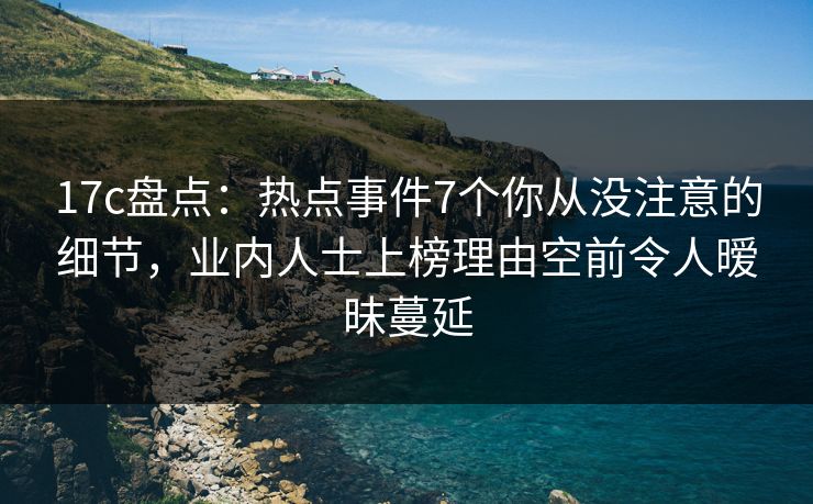 17c盘点：热点事件7个你从没注意的细节，业内人士上榜理由空前令人暧昧蔓延