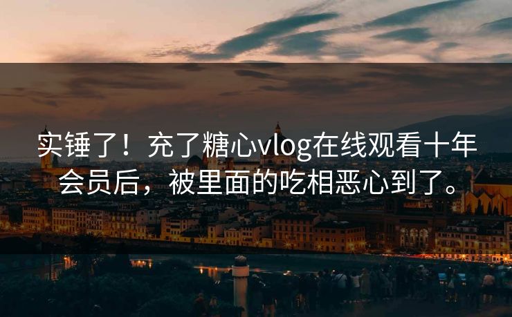 实锤了！充了糖心vlog在线观看十年会员后，被里面的吃相恶心到了。