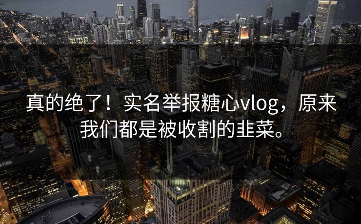 真的绝了！实名举报糖心vlog，原来我们都是被收割的韭菜。