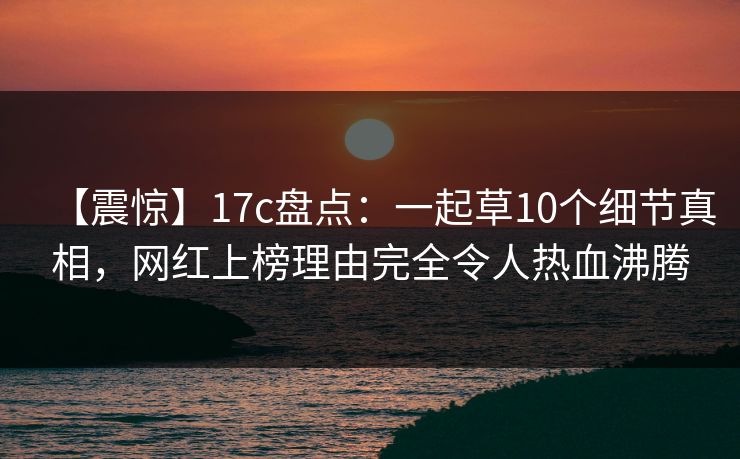 【震惊】17c盘点：一起草10个细节真相，网红上榜理由完全令人热血沸腾