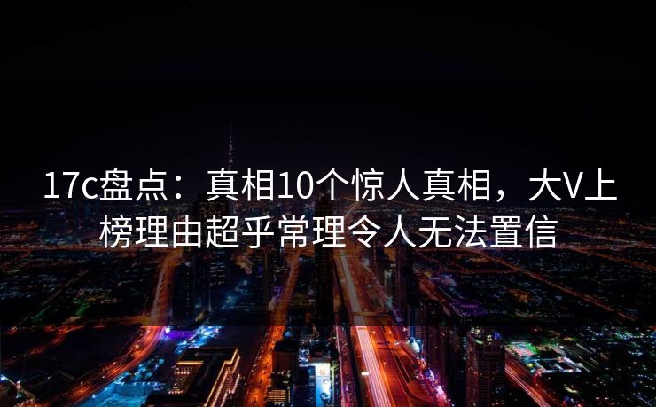17c盘点：真相10个惊人真相，大V上榜理由超乎常理令人无法置信