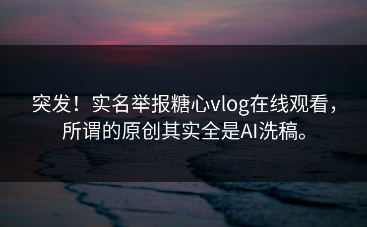 突发！实名举报糖心vlog在线观看，所谓的原创其实全是AI洗稿。