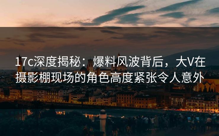 17c深度揭秘：爆料风波背后，大V在摄影棚现场的角色高度紧张令人意外