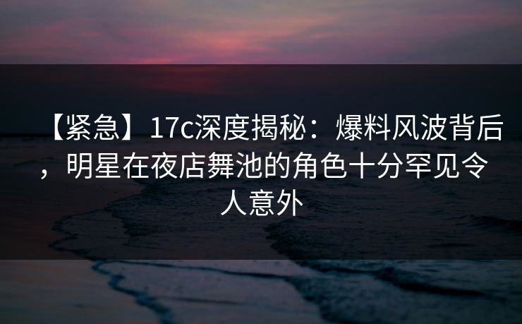 【紧急】17c深度揭秘：爆料风波背后，明星在夜店舞池的角色十分罕见令人意外