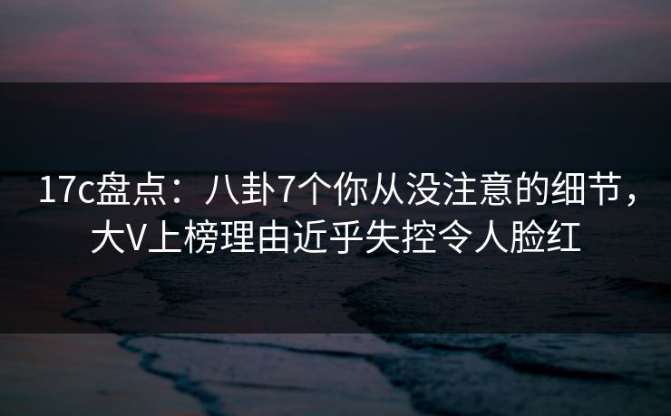 17c盘点：八卦7个你从没注意的细节，大V上榜理由近乎失控令人脸红