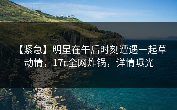 【紧急】明星在午后时刻遭遇一起草 动情，17c全网炸锅，详情曝光