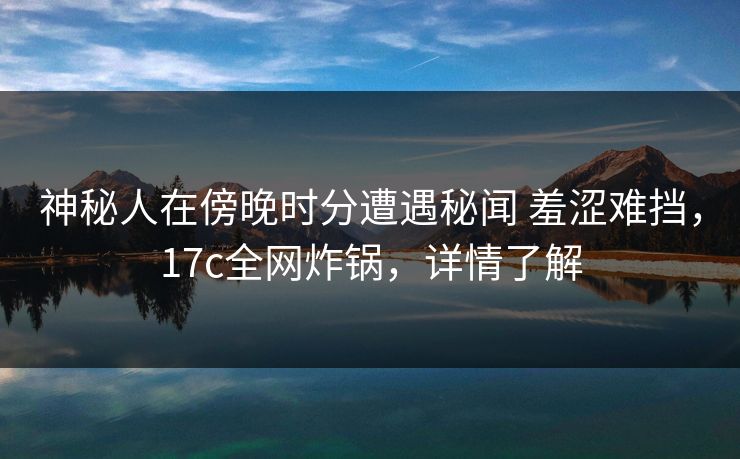 神秘人在傍晚时分遭遇秘闻 羞涩难挡，17c全网炸锅，详情了解